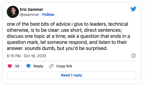 One of the best bits of advice i give to leaders, technical otherwise, is to be clear: use short, direct sentences; discuss one topic at a time; ask a question that ends in a question mark, let someone respond, and listen to their answer. sounds dumb, but you'd be surprised.